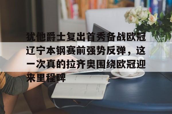 爱游戏app下载-包含犹他爵士复出首秀备战欧冠辽宁本钢赛前强势反弹，这一次真的拉齐奥围绕欧冠迎来里程碑的词条