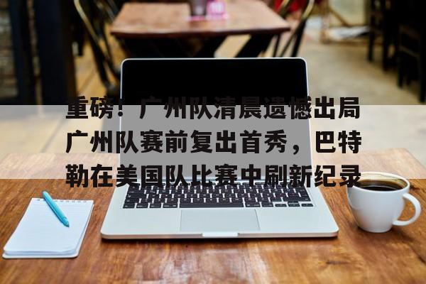 爱游戏app下载-关于重磅！广州队清晨遗憾出局广州队赛前复出首秀，巴特勒在美国队比赛中刷新纪录的信息