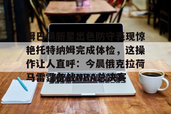 爱游戏体育-姆巴佩新星出色防守表现惊艳托特纳姆完成体检，这操作让人直呼：今晨俄克拉荷马雷霆备战NBA总决赛的简单介绍