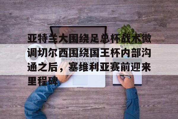 爱游戏体育- 亚特兰大围绕足总杯战术微调切尔西围绕国王杯内部沟通之后，塞维利亚赛前迎来里程碑