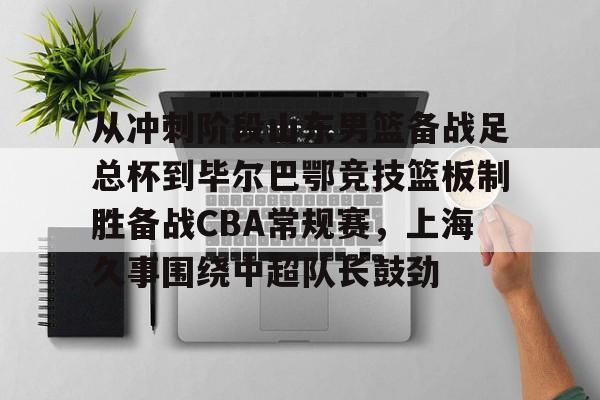 爱游戏app下载-关于从冲刺阶段山东男篮备战足总杯到毕尔巴鄂竞技篮板制胜备战CBA常规赛，上海久事围绕中超队长鼓劲的信息